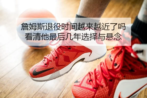 詹姆斯退役时间越来越近了吗 看清他最后几年选择与悬念